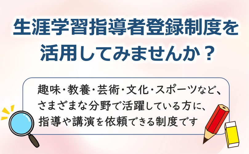 生涯学習指導者登録制度を活用してみませんか？　趣味、教養、芸術、文化、スポーツなど、さまざまな分野で活躍している方に、指導や講演を依頼できる制度です