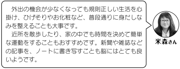 米森さん「外出の機会が少なくなっても規則正しい生活を心がけ、ひげそりやお化粧など、普段通りの身だしなみを整えることも大事です。近所を散歩したり、家の中でも時間を決めて簡単な運動をすることもおすすめです。新聞や雑誌などの記事を、ノートに書き写すことも脳にはとても良いようです。」