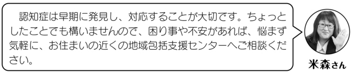 米森さん「認知症は早期発見し、対応することはとても大切です。ちょっとしたことでも構いませんので、困りごとや不安があれば、悩まず気軽に、お住いの近くの地域包括センターへご相談ください。」