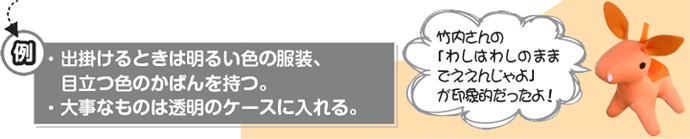 例：出かけるときには明るい色の服装、目立つ色のカバンを持つ。大事なものは透明のケースに入れる。ロバ隊長「竹内さんの『わしはわしのままでええんじゃよ』が印象的だったよ」