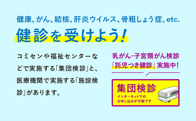 健康、がん、結核、肝炎ウイルス、骨粗しょう症、etc　健診を受けよう！　コミセンや福祉センターなどで実施する「集団検診」と、医療機関で実施する「施設検診」があります。乳がん・子宮頸がん検診「託児つき健診」実施中！集団検診 インターネットでのお申し込みが可能です