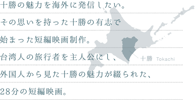 十勝の魅力を海外に発信したい。その思いを持った十勝の有志で始まった短編映画制作。台湾人の旅行者を主人公にし、外国人から見た十勝の魅力が綴られた、28分の短編映画。