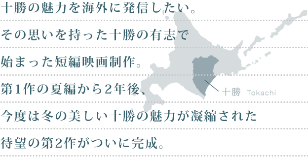 十勝の魅力を海外に発信したい。その思いを持った十勝の有志で始まった短編映画制作。第一作の夏編から2年後、今度は冬の美しい十勝の魅力が凝縮された待望の第2作がついに完成。